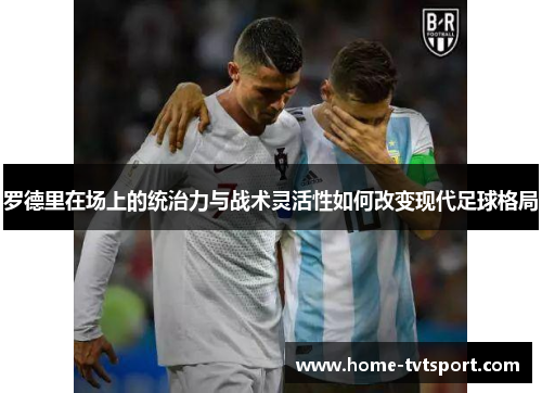 罗德里在场上的统治力与战术灵活性如何改变现代足球格局